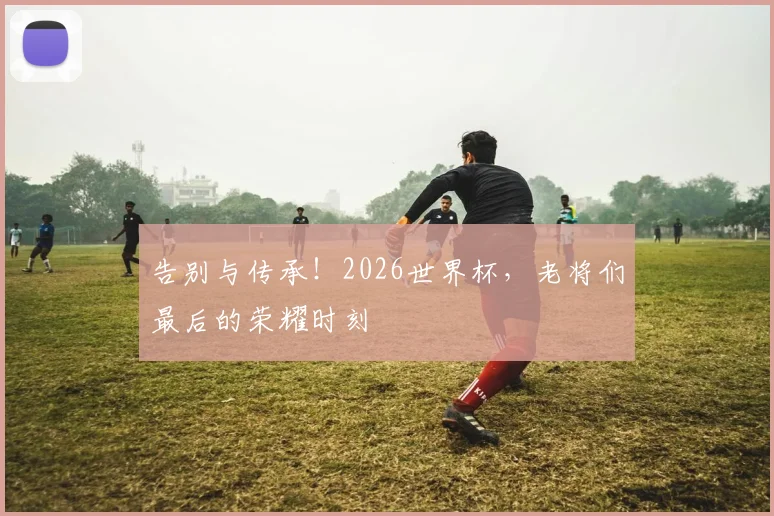 告别与传承！2026世界杯，老将们最后的荣耀时刻
