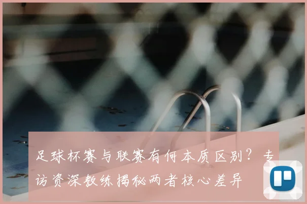 足球杯赛与联赛有何本质区别？专访资深教练揭秘两者核心差异