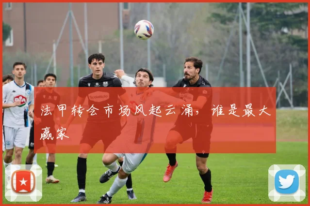 法甲转会市场风起云涌，谁是最大赢家