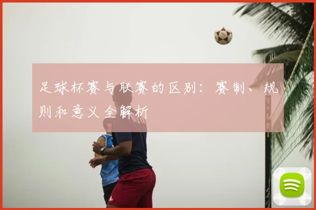 足球杯赛与联赛的区别：赛制、规则和意义全解析
