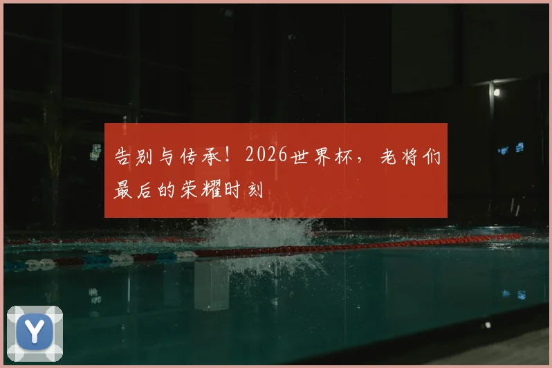 告别与传承！2026世界杯，老将们最后的荣耀时刻