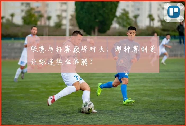 联赛与杯赛巅峰对决：哪种赛制更让球迷热血沸腾？