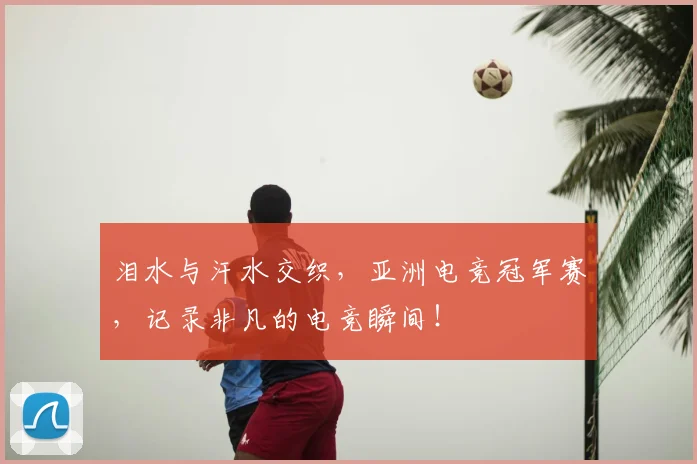 泪水与汗水交织，亚洲电竞冠军赛，记录非凡的电竞瞬间！