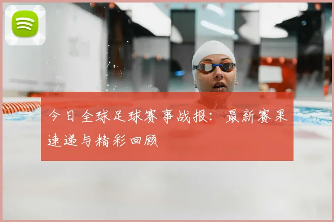 今日全球足球赛事战报：最新赛果速递与精彩回顾