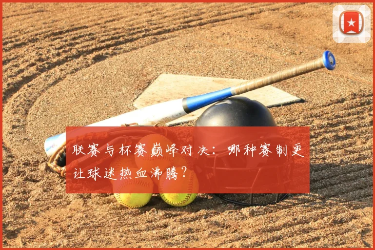 联赛与杯赛巅峰对决：哪种赛制更让球迷热血沸腾？