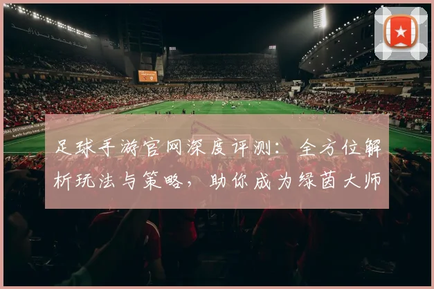 足球手游官网深度评测：全方位解析玩法与策略，助你成为绿茵大师